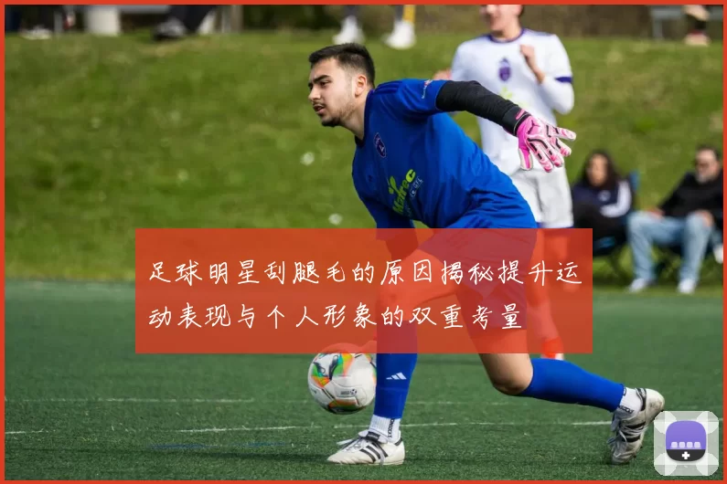 足球明星刮腿毛的原因揭秘提升运动表现与个人形象的双重考量