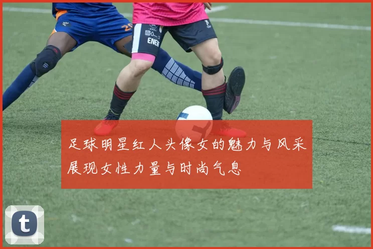 足球明星红人头像女的魅力与风采展现女性力量与时尚气息