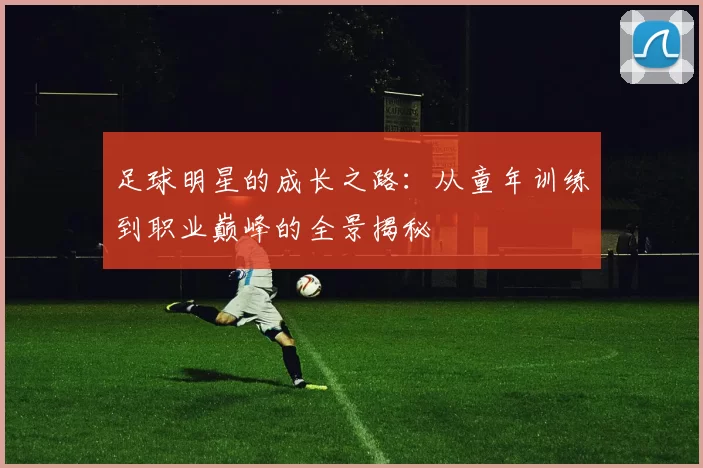 足球明星的成长之路：从童年训练到职业巅峰的全景揭秘