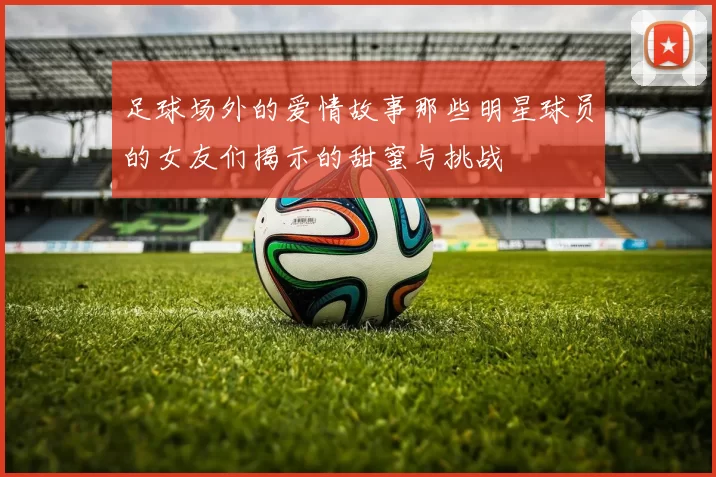 足球场外的爱情故事那些明星球员的女友们揭示的甜蜜与挑战
