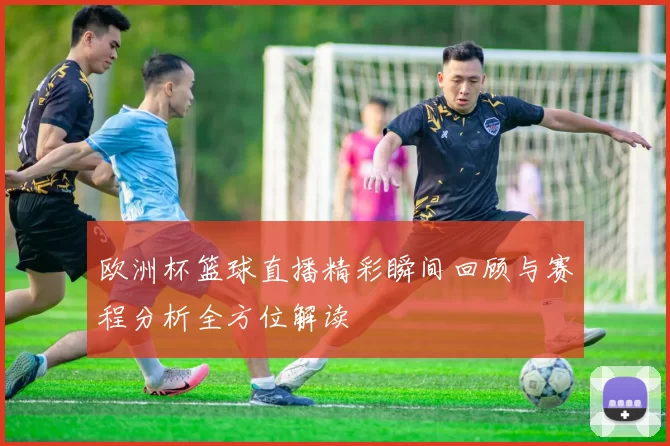 欧洲杯篮球直播精彩瞬间回顾与赛程分析全方位解读